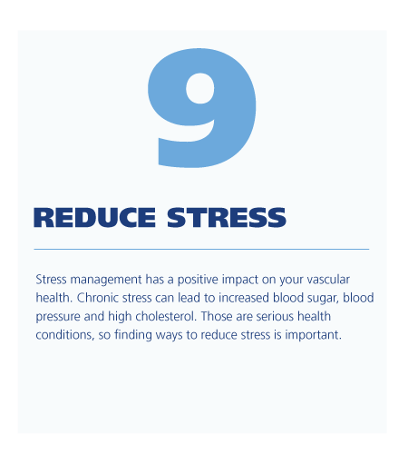 9. Reduce stress ; Stress management has a positive impact on your vascular health. Chronic stress can lead to increased blood sugar, blood pressure and high cholesterol. Those are serious health conditions, so finding ways to reduce stress is important. 
