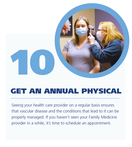 10. Get an annual physical ; Seeing your health care provider on a regular basis ensures that vascular disease and the conditions that lead to it can be properly managed. If you haven’t seen your Family Medicine provider in a while, it’s time to schedule an appointment. 